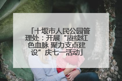 十堰市人民公园管理处：开展“赓续红色血脉 聚力支点建设”庆七一活动