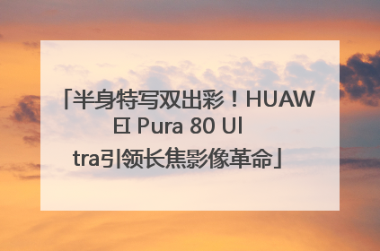 半身特写双出彩！HUAWEI Pura 80 Ultra引领长焦影像革命