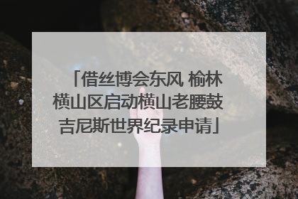借丝博会东风 榆林横山区启动横山老腰鼓吉尼斯世界纪录申请