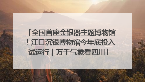 全国首座金银器主题博物馆！江口沉银博物馆今年底投入试运行｜万千气象看四川