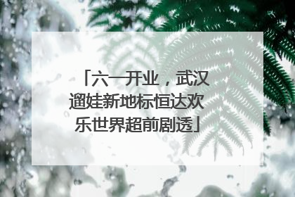 六一开业，武汉遛娃新地标恒达欢乐世界超前剧透