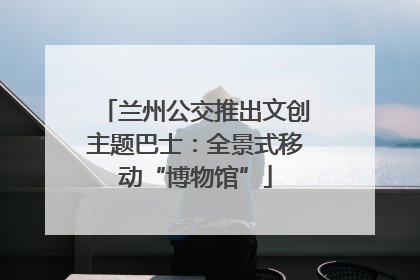 兰州公交推出文创主题巴士：全景式移动“博物馆”