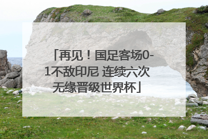 再见！国足客场0-1不敌印尼 连续六次无缘晋级世界杯