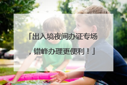出入境夜间办证专场，错峰办理更便利！