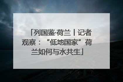 列国鉴·荷兰丨记者观察：“低地国家”荷兰如何与水共生