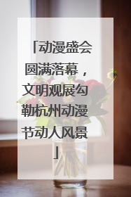 动漫盛会圆满落幕，文明观展勾勒杭州动漫节动人风景