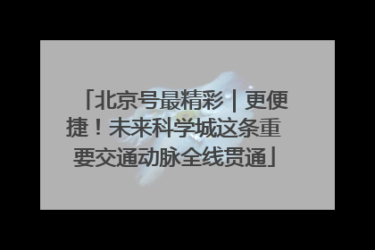 北京号最精彩｜更便捷！未来科学城这条重要交通动脉全线贯通