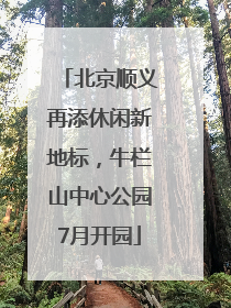北京顺义再添休闲新地标，牛栏山中心公园7月开园
