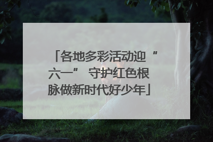 各地多彩活动迎“六一” 守护红色根脉做新时代好少年