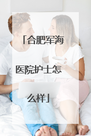 合肥军海医院护士怎么样