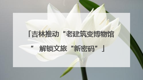 吉林推动“老建筑变博物馆” 解锁文旅“新密码”
