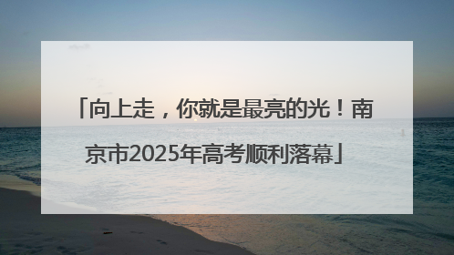 向上走，你就是最亮的光！南京市2025年高考顺利落幕