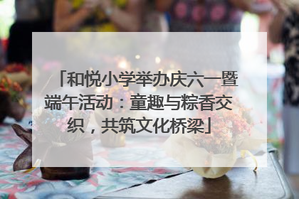 和悦小学举办庆六一暨端午活动：童趣与粽香交织，共筑文化桥梁