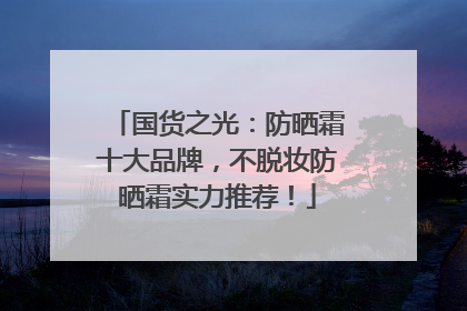国货之光：防晒霜十大品牌，不脱妆防晒霜实力推荐！