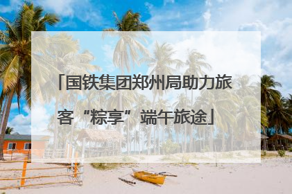 国铁集团郑州局助力旅客“粽享”端午旅途