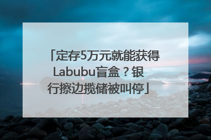 定存5万元就能获得Labubu盲盒？银行擦边揽储被叫停