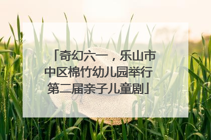 奇幻六一，乐山市中区棉竹幼儿园举行第二届亲子儿童剧