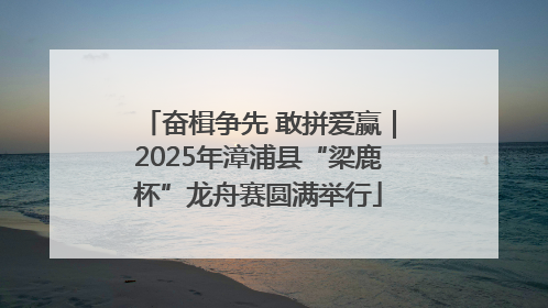 奋楫争先 敢拼爱赢｜2025年漳浦县“梁鹿杯”龙舟赛圆满举行