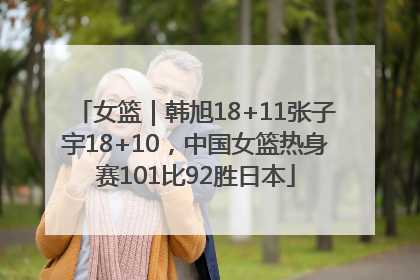 女篮｜韩旭18+11张子宇18+10，中国女篮热身赛101比92胜日本