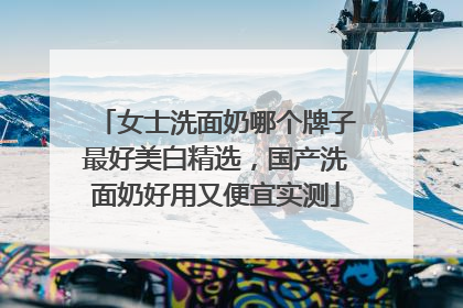 女士洗面奶哪个牌子最好美白精选,国产洗面奶好用又便宜实测