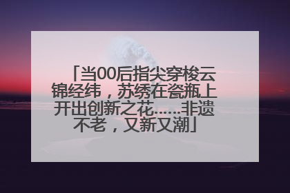 当00后指尖穿梭云锦经纬，苏绣在瓷瓶上开出创新之花……非遗不老，又新又潮