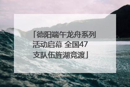 德阳端午龙舟系列活动启幕 全国47支队伍旌湖竞渡