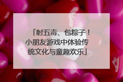 射五毒、包粽子！小朋友游戏中体验传统文化与童趣欢乐