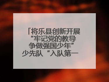 将乐县创新开展“牢记党的教导  争做强国少年”少先队“入队第一课”主题活动