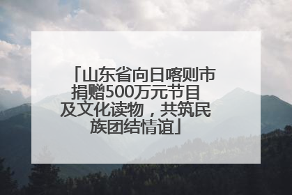 山东省向日喀则市捐赠500万元节目及文化读物，共筑民族团结情谊