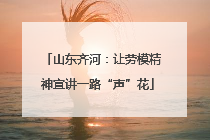 山东齐河：让劳模精神宣讲一路“声”花