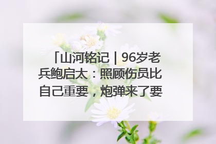 山河铭记｜96岁老兵鲍启太：照顾伤员比自己重要，炮弹来了要趴在他们身上