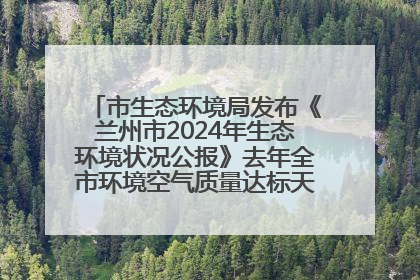 市生态环境局发布《兰州市2024年生态环境状况公报》去年全市环境空气质量达标天数301天