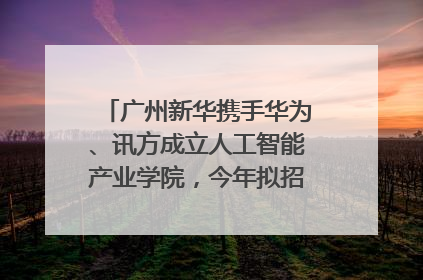 广州新华携手华为、讯方成立人工智能产业学院，今年拟招生150人