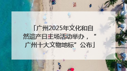广州2025年文化和自然遗产日主场活动举办，“广州十大文物地标”公布