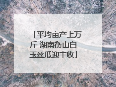 平均亩产上万斤 湖南衡山白玉丝瓜迎丰收