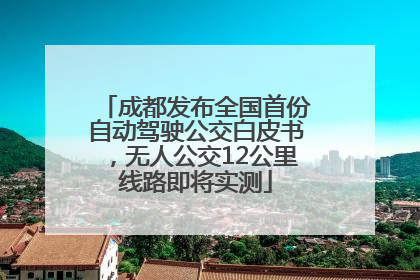 成都发布全国首份自动驾驶公交白皮书，无人公交12公里线路即将实测