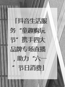 抖音生活服务“童趣购玩节”携手四大品牌专场直播，助力“六一”节日消费