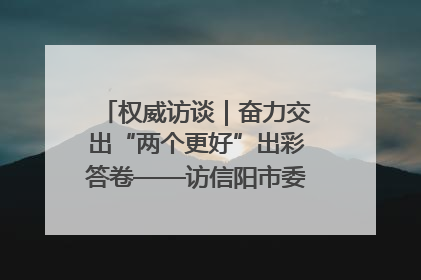 权威访谈｜奋力交出“两个更好”出彩答卷——访信阳市委书记蔡松涛