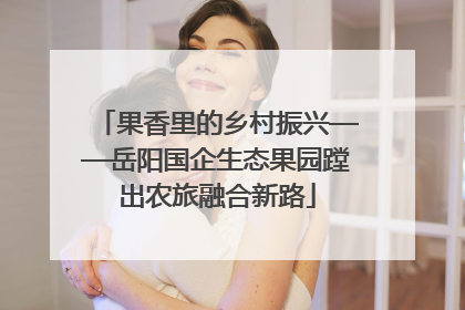 果香里的乡村振兴——岳阳国企生态果园蹚出农旅融合新路