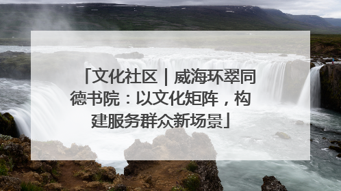 文化社区｜威海环翠同德书院：以文化矩阵，构建服务群众新场景