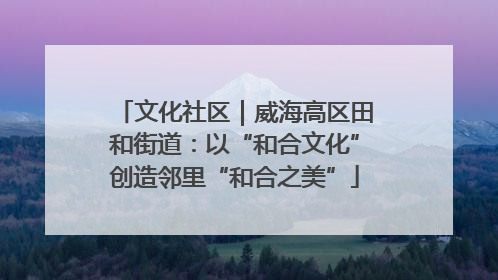 文化社区｜威海高区田和街道：以“和合文化”创造邻里“和合之美”