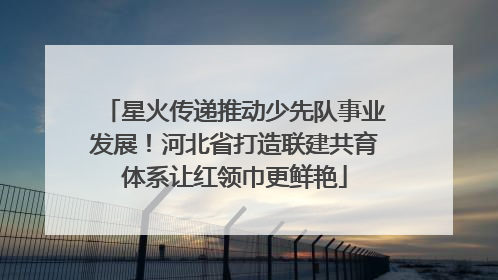 星火传递推动少先队事业发展！河北省打造联建共育体系让红领巾更鲜艳