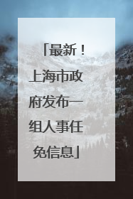 最新！上海市政府发布一组人事任免信息