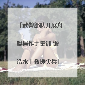 武警部队开展舟艇操作手集训 锻造水上救援尖兵