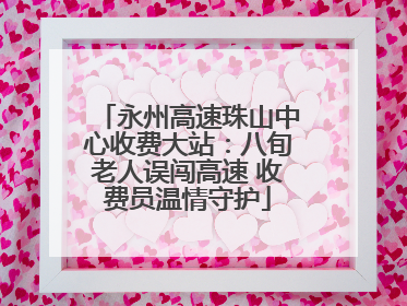 永州高速珠山中心收费大站：八旬老人误闯高速 收费员温情守护