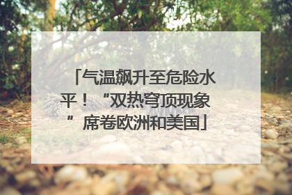 气温飙升至危险水平！“双热穹顶现象”席卷欧洲和美国