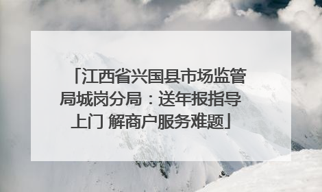 江西省兴国县市场监管局城岗分局：送年报指导上门 解商户服务难题