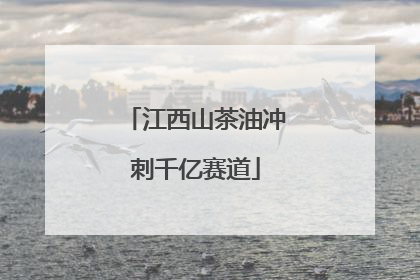 江西山茶油冲刺千亿赛道
