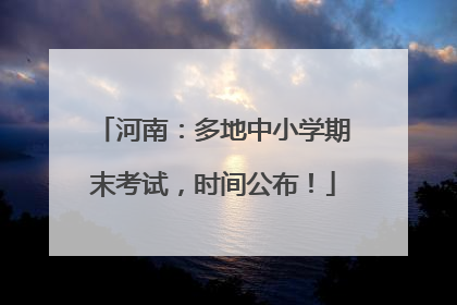 河南：多地中小学期末考试，时间公布！