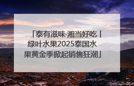泰有滋味·湘当好吃丨绿叶水果2025泰国水果黄金季掀起销售狂潮